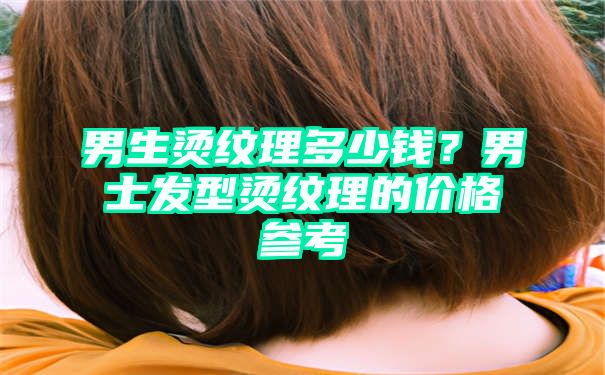 男生烫纹理多少钱？男士发型烫纹理的价格参考