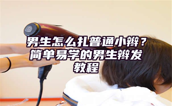 男生怎么扎普通小辫？简单易学的男生辫发教程