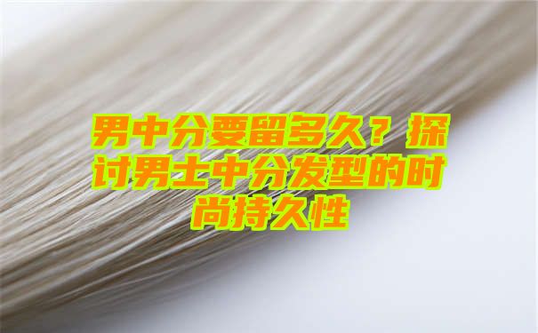 男中分要留多久？探讨男士中分发型的时尚持久性