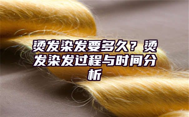 烫发染发要多久？烫发染发过程与时间分析