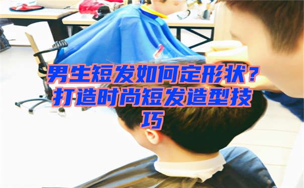 男生短发如何定形状？打造时尚短发造型技巧