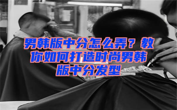 男韩版中分怎么弄？教你如何打造时尚男韩版中分发型