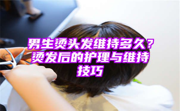 男生烫头发维持多久？烫发后的护理与维持技巧