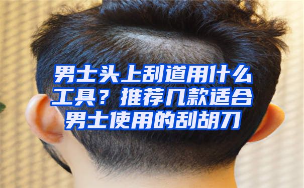 男士头上刮道用什么工具？推荐几款适合男士使用的刮胡刀