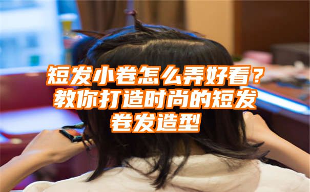 短发小卷怎么弄好看？教你打造时尚的短发卷发造型