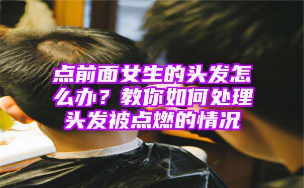 点前面女生的头发怎么办？教你如何处理头发被点燃的情况