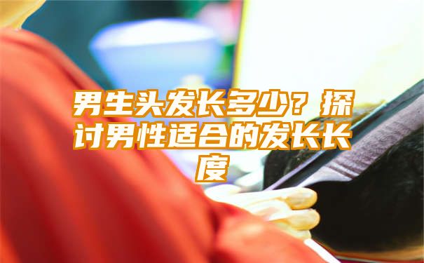 男生头发长多少？探讨男性适合的发长长度