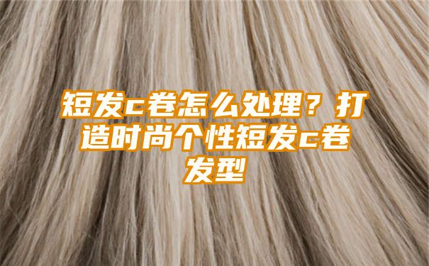 短发c卷怎么处理？打造时尚个性短发c卷发型