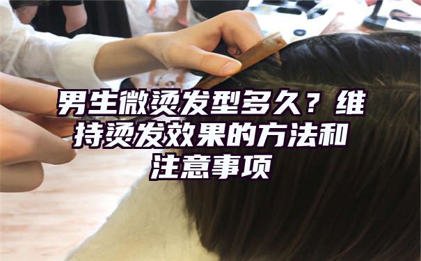 男生微烫发型多久？维持烫发效果的方法和注意事项