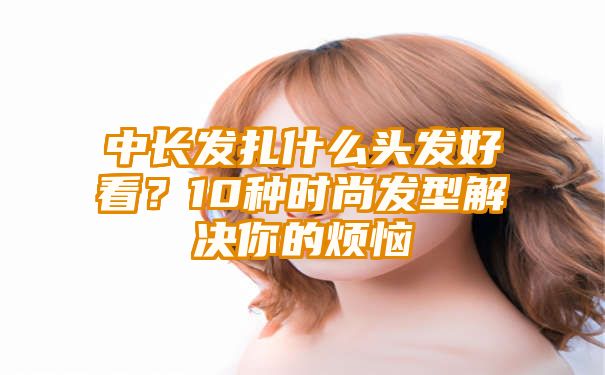 中长发扎什么头发好看？10种时尚发型解决你的烦恼