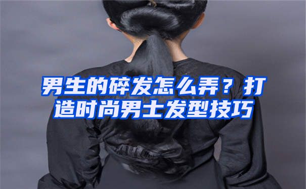 男生的碎发怎么弄？打造时尚男士发型技巧