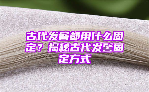 古代发髻都用什么固定？揭秘古代发髻固定方式