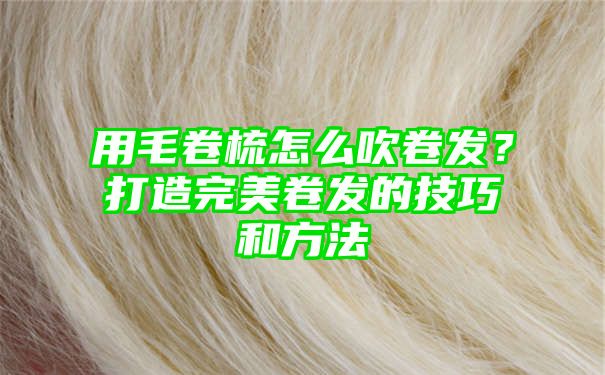 用毛卷梳怎么吹卷发？打造完美卷发的技巧和方法