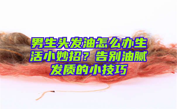 男生头发油怎么办生活小妙招？告别油腻发质的小技巧