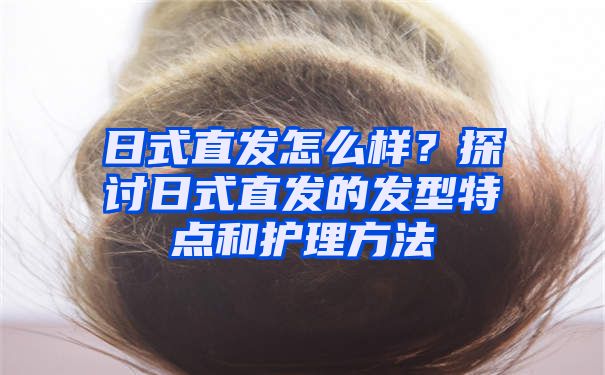 日式直发怎么样？探讨日式直发的发型特点和护理方法