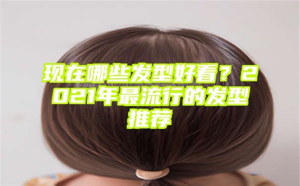 现在哪些发型好看？2021年最流行的发型推荐