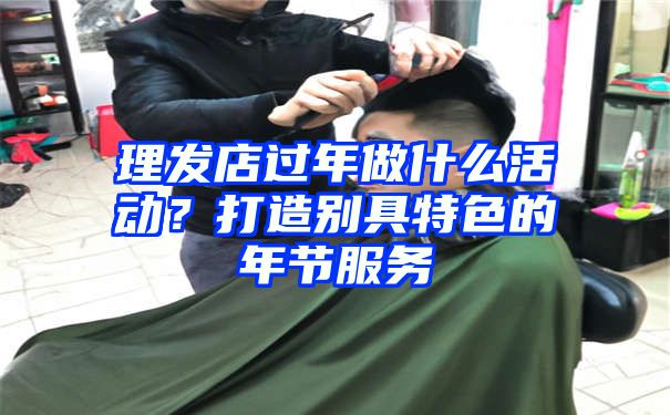 理发店过年做什么活动？打造别具特色的年节服务