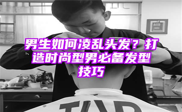 男生如何凌乱头发？打造时尚型男必备发型技巧