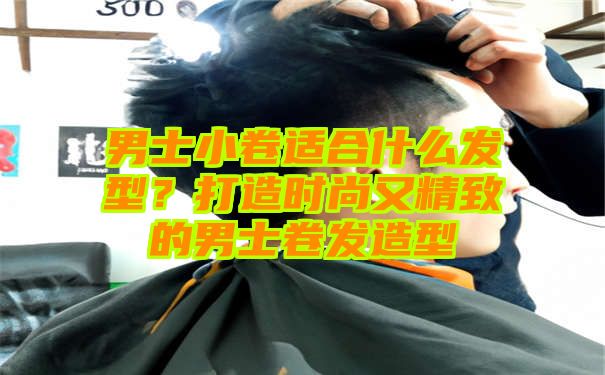 男士小卷适合什么发型？打造时尚又精致的男士卷发造型