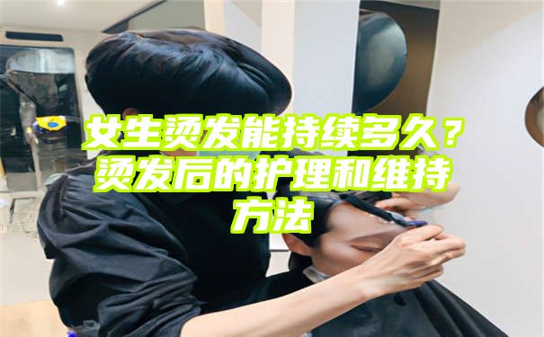 女生烫发能持续多久？烫发后的护理和维持方法