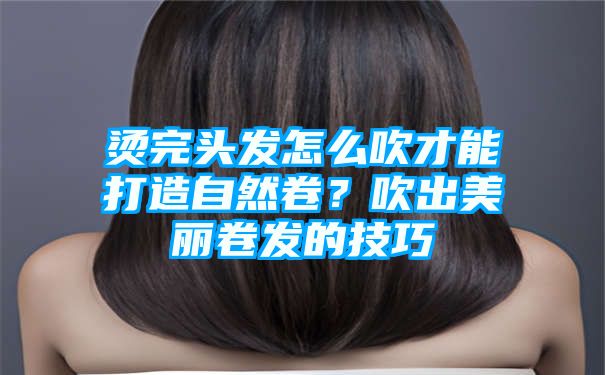 烫完头发怎么吹才能打造自然卷？吹出美丽卷发的技巧