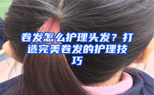 卷发怎么护理头发？打造完美卷发的护理技巧