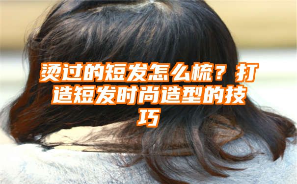 烫过的短发怎么梳？打造短发时尚造型的技巧