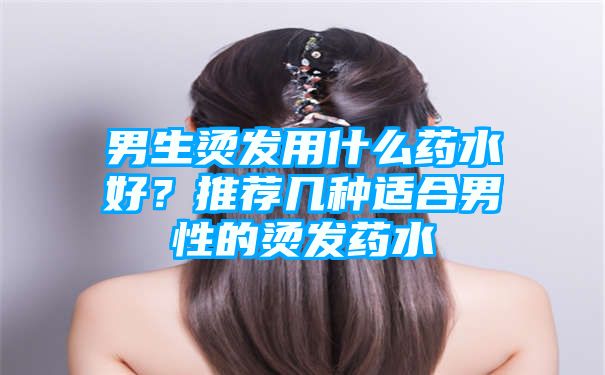 男生烫发用什么药水好？推荐几种适合男性的烫发药水