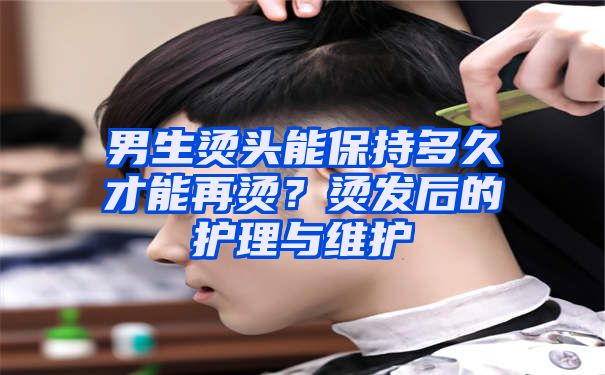 男生烫头能保持多久才能再烫？烫发后的护理与维护