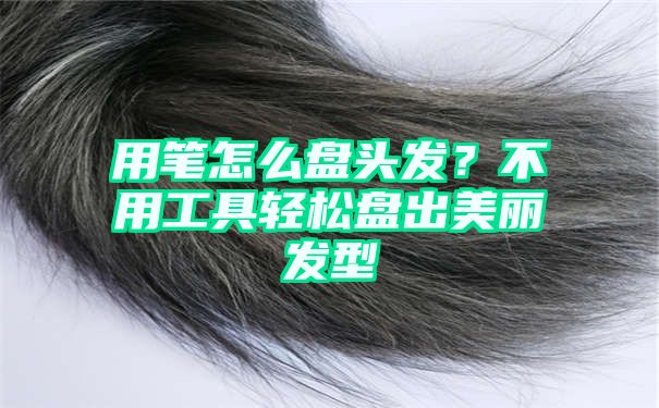 用笔怎么盘头发？不用工具轻松盘出美丽发型