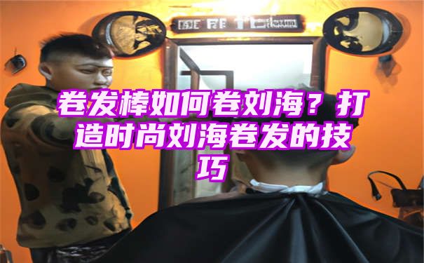 卷发棒如何卷刘海？打造时尚刘海卷发的技巧