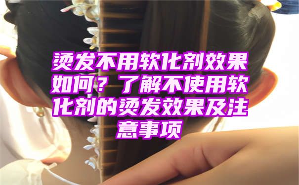 烫发不用软化剂效果如何？了解不使用软化剂的烫发效果及注意事项