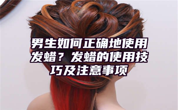 男生如何正确地使用发蜡？发蜡的使用技巧及注意事项