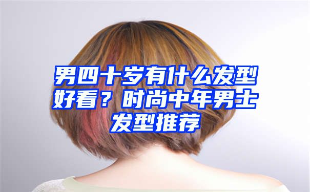 男四十岁有什么发型好看？时尚中年男士发型推荐