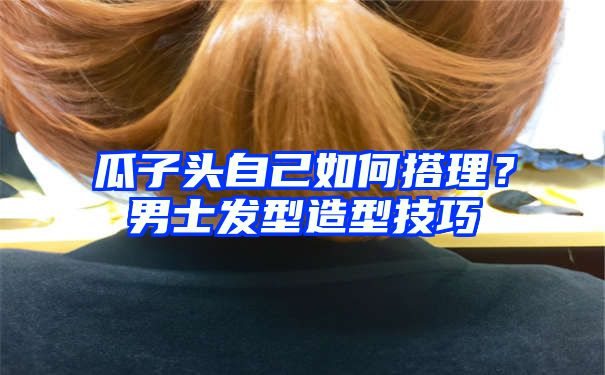 瓜子头自己如何搭理？男士发型造型技巧