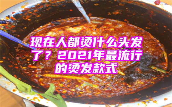 现在人都烫什么头发了？2021年最流行的烫发款式