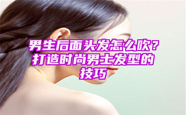 男生后面头发怎么吹？打造时尚男士发型的技巧