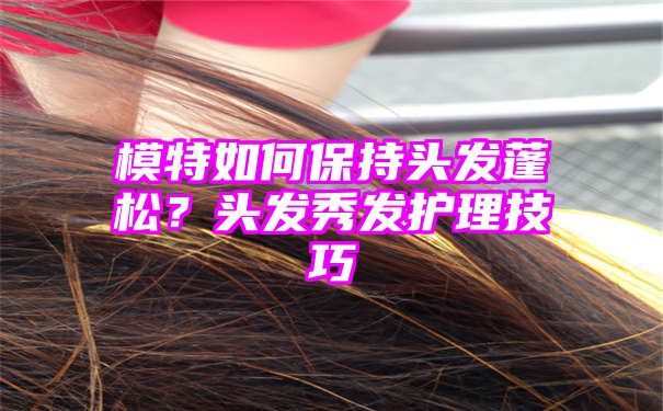 模特如何保持头发蓬松？头发秀发护理技巧