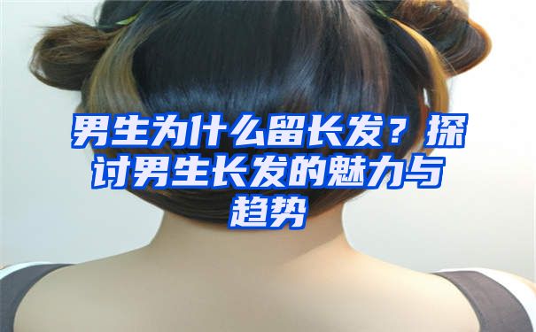 男生为什么留长发？探讨男生长发的魅力与趋势