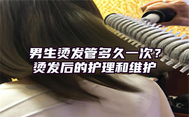 男生烫发管多久一次？烫发后的护理和维护