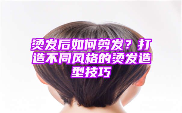 烫发后如何剪发？打造不同风格的烫发造型技巧