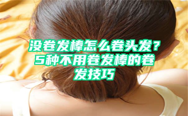 没卷发棒怎么卷头发？5种不用卷发棒的卷发技巧