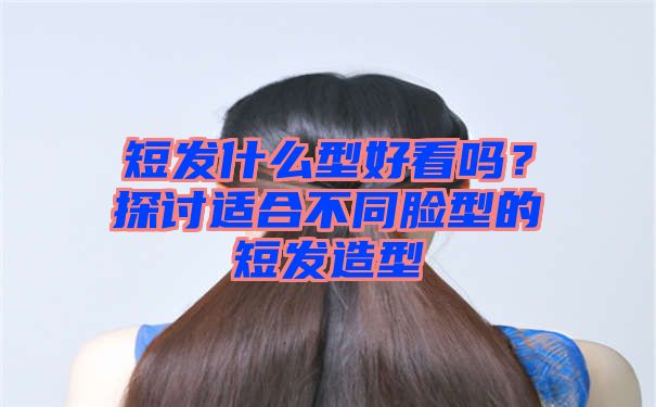 短发什么型好看吗？探讨适合不同脸型的短发造型