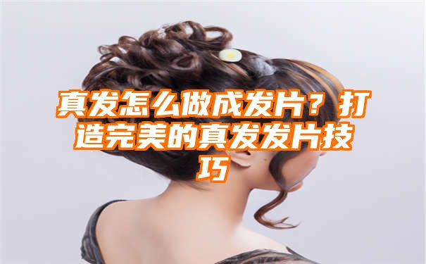 真发怎么做成发片？打造完美的真发发片技巧