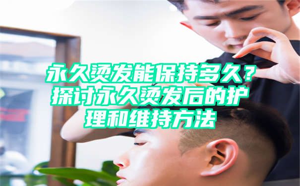 永久烫发能保持多久？探讨永久烫发后的护理和维持方法