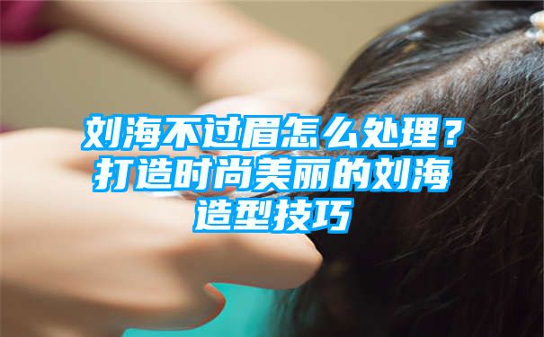 刘海不过眉怎么处理？打造时尚美丽的刘海造型技巧