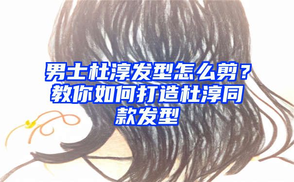 男士杜淳发型怎么剪？教你如何打造杜淳同款发型