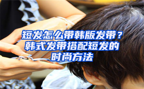 短发怎么带韩版发带？韩式发带搭配短发的时尚方法