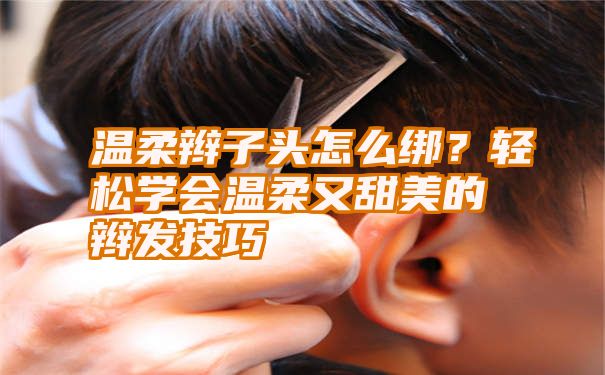 温柔辫子头怎么绑？轻松学会温柔又甜美的辫发技巧