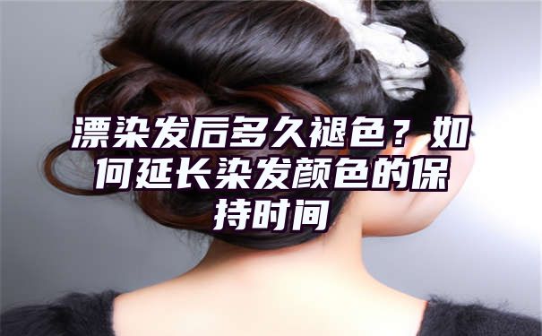 漂染发后多久褪色？如何延长染发颜色的保持时间